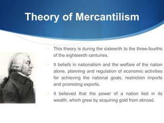 Theory of Mercantilism
• This theory is during the sixteenth to the three-fourths
of the eighteenth centuries.
• It beliefs in nationalism and the welfare of the nation
alone, planning and regulation of economic activities
for achieving the national goals, restriction imports
and promoting exports.
• It believed that the power of a nation lied in its
wealth, which grew by acquiring gold from abroad.
 