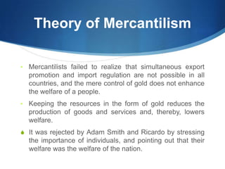 Theory of Mercantilism
• Mercantilists failed to realize that simultaneous export
promotion and import regulation are not possible in all
countries, and the mere control of gold does not enhance
the welfare of a people.
• Keeping the resources in the form of gold reduces the
production of goods and services and, thereby, lowers
welfare.
S It was rejected by Adam Smith and Ricardo by stressing
the importance of individuals, and pointing out that their
welfare was the welfare of the nation.
 