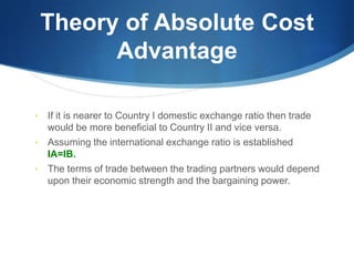 Theory of Absolute Cost
Advantage
• If it is nearer to Country I domestic exchange ratio then trade
would be more beneficial to Country II and vice versa.
• Assuming the international exchange ratio is established
IA=IB.
• The terms of trade between the trading partners would depend
upon their economic strength and the bargaining power.
 