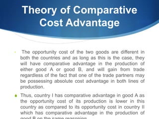 Theory of Comparative
Cost Advantage
• The opportunity cost of the two goods are different in
both the countries and as long as this is the case, they
will have comparative advantage in the production of
either, good A or good B, and will gain from trade
regardless of the fact that one of the trade partners may
be possessing absolute cost advantage in both lines of
production.
S Thus, country I has comparative advantage in good A as
the opportunity cost of its production is lower in this
country as compared to its opportunity cost in country II
which has comparative advantage in the production of
 
