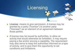 Licensing
S License -means to give permission. A license may be
granted by a party ("licensor") to another party
("licensee") as an element of an agreement between
those parties.
S A license may be issued by authorities, to allow an
activity that would otherwise be forbidden. It may require
paying a fee and/or proving a capability. The requirement
may also serve to keep the authorities informed on a type
of activity, and to give them the opportunity to set
conditions and limitations.
 