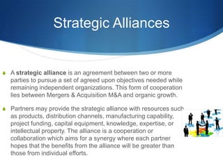 Strategic Alliances
S A strategic alliance is an agreement between two or more
parties to pursue a set of agreed upon objectives needed while
remaining independent organizations. This form of cooperation
lies between Mergers & Acquisition M&A and organic growth.
S Partners may provide the strategic alliance with resources such
as products, distribution channels, manufacturing capability,
project funding, capital equipment, knowledge, expertise, or
intellectual property. The alliance is a cooperation or
collaboration which aims for a synergy where each partner
hopes that the benefits from the alliance will be greater than
those from individual efforts.
 