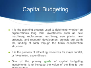 Capital Budgeting
S It is the planning process used to determine whether an
organization's long term investments such as new
machinery, replacement machinery, new plants, new
products, and research development projects are worth
the funding of cash through the firm's capitalization
structure.
S It is the process of allocating resources for major capital,
or investment, expenditures.
S One of the primary goals of capital budgeting
investments is to increase the value of the firm to the
 