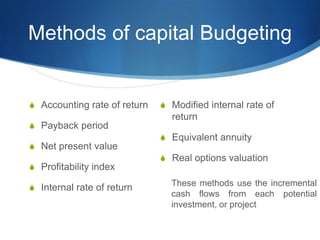 Methods of capital Budgeting
S Accounting rate of return
S Payback period
S Net present value
S Profitability index
S Internal rate of return
S Modified internal rate of
return
S Equivalent annuity
S Real options valuation
These methods use the incremental
cash flows from each potential
investment, or project
 
