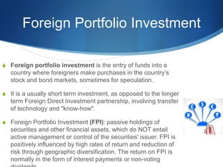 Foreign Portfolio Investment
S Foreign portfolio investment is the entry of funds into a
country where foreigners make purchases in the country’s
stock and bond markets, sometimes for speculation.
S It is a usually short term investment, as opposed to the longer
term Foreign Direct Investment partnership, involving transfer
of technology and "know-how".
S Foreign Portfolio Investment (FPI): passive holdings of
securities and other financial assets, which do NOT entail
active management or control of the securities' issuer. FPI is
positively influenced by high rates of return and reduction of
risk through geographic diversification. The return on FPI is
normally in the form of interest payments or non-voting
 