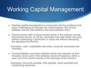 Working Capital Management
S Working capital management is concerned with the problems that
arise in attempting to manage the current assets, the current
liabilities and the interrelations that exist between them.
S Current assets refer to those assets which in the ordinary course
of business can be, or will be, converted into cash within one year
without undergoing a diminution in value and without disrupting
the operations of the firm.
Examples- cash, marketable securities, accounts receivable and
inventory.
S Current liabilities are those liabilities which are intended, at their
inception, to be paid in the ordinary course of business, within a
year, out of the current assets or the earnings of the concern.
Examples- accounts payable, bills payable, bank overdraft and
outstanding expenses
 