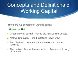 Concepts and Definitions of
Working Capital
There are two concepts of working capital:
Gross and Net
S Gross working capital- means the total current assets.
S Net working capital- can be defined in two ways-
o The difference between current assets and current
liabilities.
o The portion of current assets which is financed with long
term funds
 