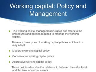 Working capital: Policy and
Management
S The working capital management includes and refers to the
procedures and policies required to manage the working
capital.
There are three types of working capital policies which a firm
may adopt :
S Moderate working capital policy
S Conservative working capital policy
S Aggressive working capital policy.
These policies describe the relationship between the sales level
and the level of current assets.
 