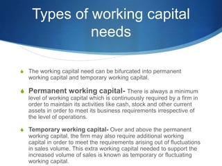 Types of working capital
needs
S The working capital need can be bifurcated into permanent
working capital and temporary working capital.
S Permanent working capital- There is always a minimum
level of working capital which is continuously required by a firm in
order to maintain its activities like cash, stock and other current
assets in order to meet its business requirements irrespective of
the level of operations.
S Temporary working capital- Over and above the permanent
working capital, the firm may also require additional working
capital in order to meet the requirements arising out of fluctuations
in sales volume. This extra working capital needed to support the
increased volume of sales is known as temporary or fluctuating
working capital.
 