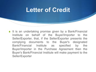 Letter of Credit
S It is an undertaking promise given by a Bank/Financial
Institute on behalf of the Buyer/Importer to the
Seller/Exporter, that, if the Seller/Exporter presents the
complying documents to the Buyer's designated
Bank/Financial Institute as specified by the
Buyer/Importer in the Purchase Agreement then the
Buyer's Bank/Financial Institute will make payment to the
Seller/Exporter
 