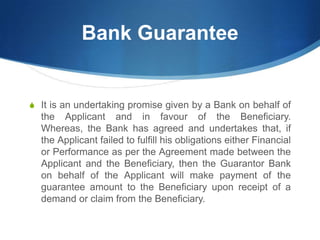 Bank Guarantee
S It is an undertaking promise given by a Bank on behalf of
the Applicant and in favour of the Beneficiary.
Whereas, the Bank has agreed and undertakes that, if
the Applicant failed to fulfill his obligations either Financial
or Performance as per the Agreement made between the
Applicant and the Beneficiary, then the Guarantor Bank
on behalf of the Applicant will make payment of the
guarantee amount to the Beneficiary upon receipt of a
demand or claim from the Beneficiary.
 