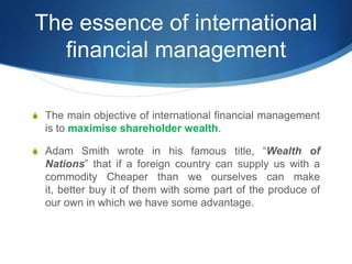 S The main objective of international financial management
is to maximise shareholder wealth.
S Adam Smith wrote in his famous title, “Wealth of
Nations” that if a foreign country can supply us with a
commodity Cheaper than we ourselves can make
it, better buy it of them with some part of the produce of
our own in which we have some advantage.
The essence of international
financial management
 