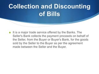 Collection and Discounting
of Bills
S It is a major trade service offered by the Banks. The
Seller's Bank collects the payment proceeds on behalf of
the Seller, from the Buyer or Buyer's Bank, for the goods
sold by the Seller to the Buyer as per the agreement
made between the Seller and the Buyer.
 
