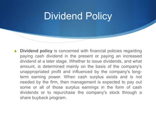 Dividend Policy
S Dividend policy is concerned with financial policies regarding
paying cash dividend in the present or paying an increased
dividend at a later stage. Whether to issue dividends, and what
amount, is determined mainly on the basis of the company's
unappropriated profit and influenced by the company's long-
term earning power. When cash surplus exists and is not
needed by the firm, then management is expected to pay out
some or all of those surplus earnings in the form of cash
dividends or to repurchase the company's stock through a
share buyback program.
 