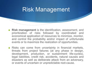 Risk Management
S Risk management is the identification, assessment, and
prioritization of risks followed by coordinated and
economical application of resources to minimize, monitor,
and control the probability and/or impact of unfortunate
events or to maximize the realization of opportunities.
S Risks can come from uncertainty in financial markets,
threats from project failures (at any phase in design,
development, production, or sustainment life-cycles),
legal liabilities, credit risk, accidents, natural causes and
disasters as well as deliberate attack from an adversary,
or events of uncertain or unpredictable root-cause.
 