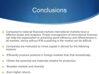 Conclusions
S Compared to national financial markets international markets have a
different shape and analytics. Proper management of international finances
can help the organization in achieving same efficiency and effectiveness in
all markets, hence without IFM sustaining in the market can be difficult.
S Companies are motivated to invest capital in abroad for the following
reasons:
S -Efficiently produce products in foreign markets than that domestically.
S -Obtain the essential raw materials needed for production
S -Broaden markets and diversify
S -Earn higher returns
 