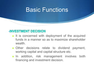 Basic Functions
-
S It is concerned with deployment of the acquired
funds in a manner so as to maximize shareholder
wealth.
S Other decisions relate to dividend payment,
working capital and capital structure etc.
S In addition, risk management involves both
financing and investment decision.
 
