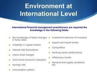 Environment at
International Level
S the knowledge of latest changes
in forex rates
S instability in capital market
S interest rate fluctuations
S macro level charges
S micro level economic indicators
S savings rate
S consumption pattern
S investment behavior of investors
S export and import trends
S Competition
S banking sector performance
S inflationary trends
S demand and supply conditions
etc.
International financial management practitioners are required the
knowledge in the following fields:
 
