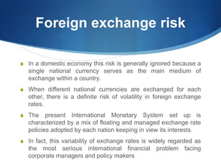 Foreign exchange risk
S In a domestic economy this risk is generally ignored because a
single national currency serves as the main medium of
exchange within a country.
S When different national currencies are exchanged for each
other, there is a definite risk of volatility in foreign exchange
rates.
S The present International Monetary System set up is
characterized by a mix of floating and managed exchange rate
policies adopted by each nation keeping in view its interests.
S In fact, this variability of exchange rates is widely regarded as
the most serious international financial problem facing
corporate managers and policy makers
 