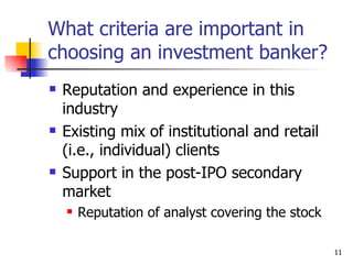 What criteria are important in
choosing an investment banker?
   Reputation and experience in this
    industry
   Existing mix of institutional and retail
    (i.e., individual) clients
   Support in the post-IPO secondary
    market
       Reputation of analyst covering the stock

                                                   11
 
