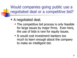 Would companies going public use a
negotiated deal or a competitive bid?
   A negotiated deal.
       The competitive bid process is only feasible
        for large issues by major firms. Even here,
        the use of bids is rare for equity issues.
       It would cost investment bankers too
        much to learn enough about the company
        to make an intelligent bid.


                                                  12
 