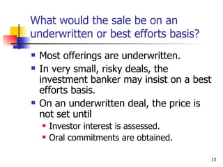 What would the sale be on an
underwritten or best efforts basis?
   Most offerings are underwritten.
   In very small, risky deals, the
    investment banker may insist on a best
    efforts basis.
   On an underwritten deal, the price is
    not set until
       Investor interest is assessed.
       Oral commitments are obtained.

                                         13
 