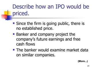 Describe how an IPO would be
priced.
   Since the firm is going public, there is
    no established price.
   Banker and company project the
    company’s future earnings and free
    cash flows
   The banker would examine market data
    on similar companies.
                                      (More...)
                                              14
 