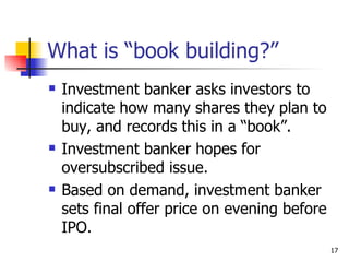 What is “book building?”
   Investment banker asks investors to
    indicate how many shares they plan to
    buy, and records this in a “book”.
   Investment banker hopes for
    oversubscribed issue.
   Based on demand, investment banker
    sets final offer price on evening before
    IPO.
                                               17
 