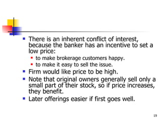    There is an inherent conflict of interest,
    because the banker has an incentive to set a
    low price:
       to make brokerage customers happy.
       to make it easy to sell the issue.
   Firm would like price to be high.
   Note that original owners generally sell only a
    small part of their stock, so if price increases,
    they benefit.
   Later offerings easier if first goes well.

                                                    19
 