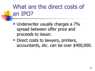 What are the direct costs of
an IPO?
   Underwriter usually charges a 7%
    spread between offer price and
    proceeds to issuer.
   Direct costs to lawyers, printers,
    accountants, etc. can be over $400,000.




                                          21
 
