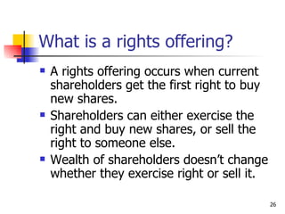 What is a rights offering?
   A rights offering occurs when current
    shareholders get the first right to buy
    new shares.
   Shareholders can either exercise the
    right and buy new shares, or sell the
    right to someone else.
   Wealth of shareholders doesn’t change
    whether they exercise right or sell it.

                                              26
 