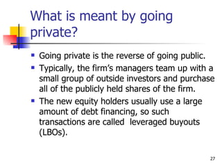What is meant by going
private?
   Going private is the reverse of going public.
   Typically, the firm’s managers team up with a
    small group of outside investors and purchase
    all of the publicly held shares of the firm.
   The new equity holders usually use a large
    amount of debt financing, so such
    transactions are called leveraged buyouts
    (LBOs).

                                               27
 