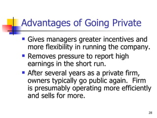 Advantages of Going Private
   Gives managers greater incentives and
    more flexibility in running the company.
   Removes pressure to report high
    earnings in the short run.
   After several years as a private firm,
    owners typically go public again. Firm
    is presumably operating more efficiently
    and sells for more.

                                           28
 