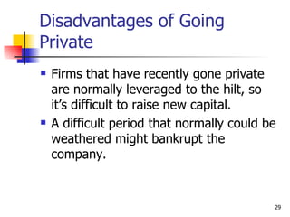 Disadvantages of Going
Private
   Firms that have recently gone private
    are normally leveraged to the hilt, so
    it’s difficult to raise new capital.
   A difficult period that normally could be
    weathered might bankrupt the
    company.


                                            29
 