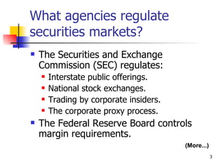 What agencies regulate
securities markets?
   The Securities and Exchange
    Commission (SEC) regulates:
       Interstate public offerings.
       National stock exchanges.
       Trading by corporate insiders.
       The corporate proxy process.
   The Federal Reserve Board controls
    margin requirements.
                                         (More...)
                                                     3
 