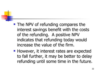    The NPV of refunding compares the
    interest savings benefit with the costs
    of the refunding. A positive NPV
    indicates that refunding today would
    increase the value of the firm.
   However, it interest rates are expected
    to fall further, it may be better to delay
    refunding until some time in the future.
                                             32
 