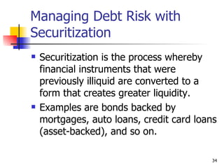 Managing Debt Risk with
Securitization
   Securitization is the process whereby
    financial instruments that were
    previously illiquid are converted to a
    form that creates greater liquidity.
   Examples are bonds backed by
    mortgages, auto loans, credit card loans
    (asset-backed), and so on.

                                          34
 
