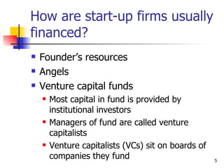 How are start-up firms usually
financed?
   Founder’s resources
   Angels
   Venture capital funds
       Most capital in fund is provided by
        institutional investors
       Managers of fund are called venture
        capitalists
       Venture capitalists (VCs) sit on boards of
        companies they fund                          5
 