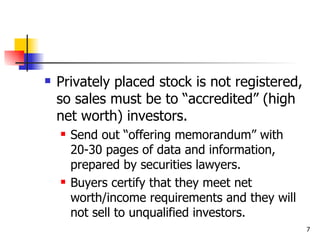    Privately placed stock is not registered,
    so sales must be to “accredited” (high
    net worth) investors.
       Send out “offering memorandum” with
        20-30 pages of data and information,
        prepared by securities lawyers.
       Buyers certify that they meet net
        worth/income requirements and they will
        not sell to unqualified investors.
                                                  7
 