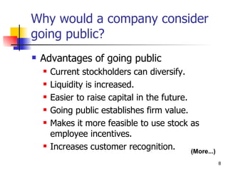 Why would a company consider
going public?
   Advantages of going public
       Current stockholders can diversify.
       Liquidity is increased.
       Easier to raise capital in the future.
       Going public establishes firm value.
       Makes it more feasible to use stock as
        employee incentives.
       Increases customer recognition.        (More...)
                                                           8
 