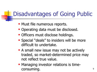Disadvantages of Going Public
    Must file numerous reports.
    Operating data must be disclosed.
    Officers must disclose holdings.
    Special “deals” to insiders will be more
     difficult to undertake.
    A small new issue may not be actively
     traded, so market-determined price may
     not reflect true value.
    Managing investor relations is time-
     consuming.                                 9
 