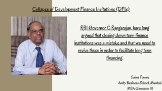 RBI Governor C Rangarajan, have long
argued that closing down term finance
institutions was a mistake and that we need to
revive these in order to facilitate long term
financing.
Collapse of Development Finance Insitutions (DFIs)
Saima Pawne
Amity Business School, Mumbai.
MBA-Semester III
 