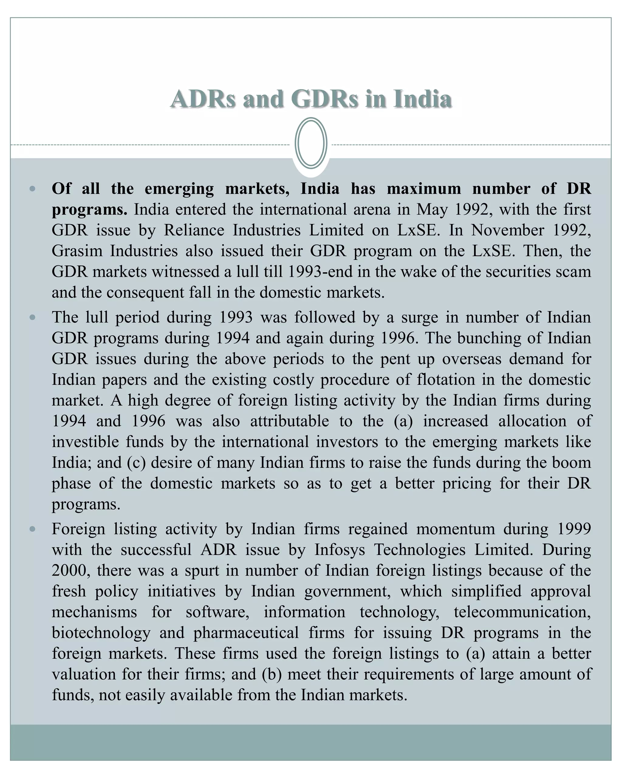 ADRs and GDRs in India
 Of all the emerging markets, India has maximum number of DR
programs. India entered the international arena in May 1992, with the first
GDR issue by Reliance Industries Limited on LxSE. In November 1992,
Grasim Industries also issued their GDR program on the LxSE. Then, the
GDR markets witnessed a lull till 1993-end in the wake of the securities scam
and the consequent fall in the domestic markets.
 The lull period during 1993 was followed by a surge in number of Indian
GDR programs during 1994 and again during 1996. The bunching of Indian
GDR issues during the above periods to the pent up overseas demand for
Indian papers and the existing costly procedure of flotation in the domestic
market. A high degree of foreign listing activity by the Indian firms during
1994 and 1996 was also attributable to the (a) increased allocation of
investible funds by the international investors to the emerging markets like
India; and (c) desire of many Indian firms to raise the funds during the boom
phase of the domestic markets so as to get a better pricing for their DR
programs.
 Foreign listing activity by Indian firms regained momentum during 1999
with the successful ADR issue by Infosys Technologies Limited. During
2000, there was a spurt in number of Indian foreign listings because of the
fresh policy initiatives by Indian government, which simplified approval
mechanisms for software, information technology, telecommunication,
biotechnology and pharmaceutical firms for issuing DR programs in the
foreign markets. These firms used the foreign listings to (a) attain a better
valuation for their firms; and (b) meet their requirements of large amount of
funds, not easily available from the Indian markets.
 