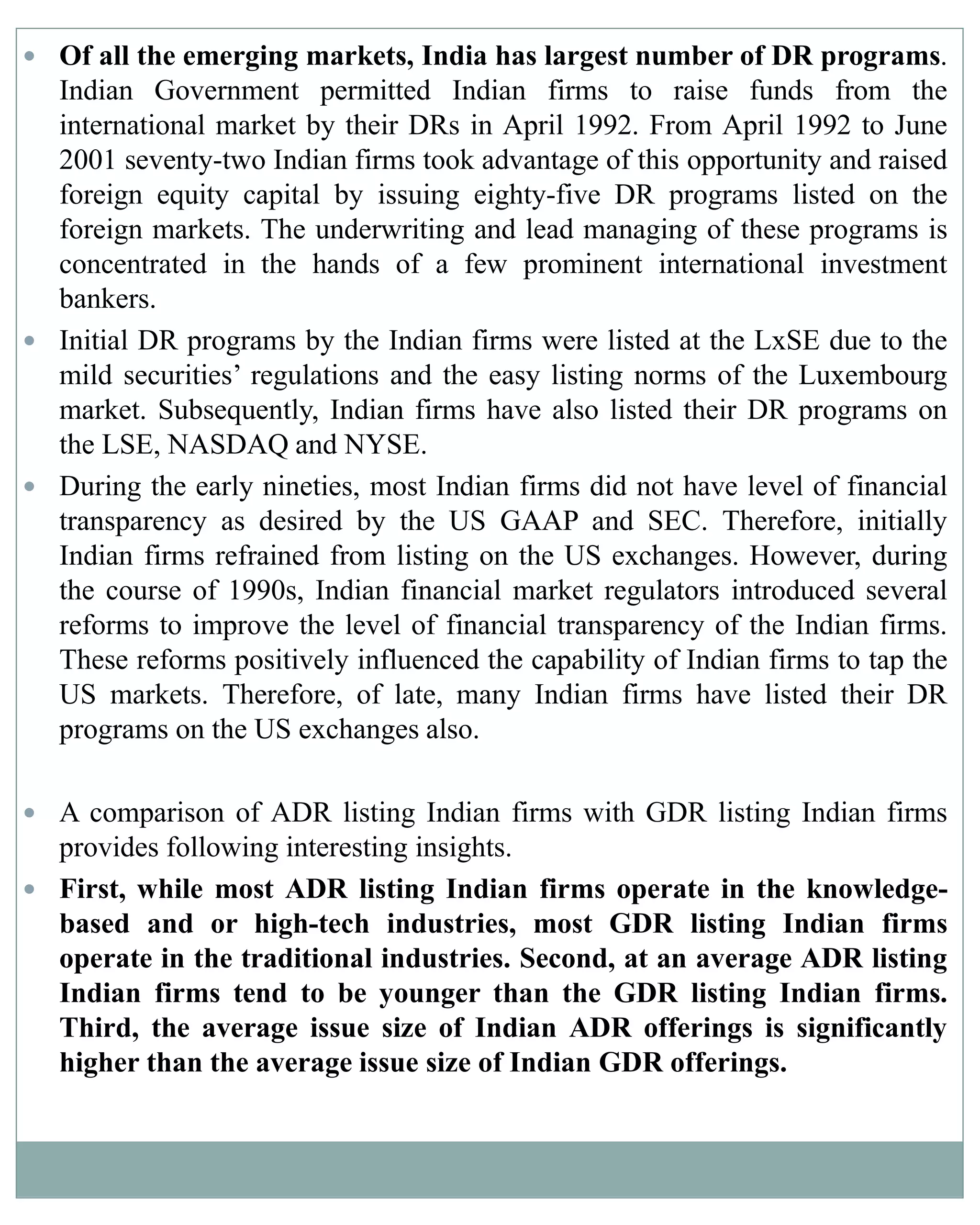  Of all the emerging markets, India has largest number of DR programs.
Indian Government permitted Indian firms to raise funds from the
international market by their DRs in April 1992. From April 1992 to June
2001 seventy-two Indian firms took advantage of this opportunity and raised
foreign equity capital by issuing eighty-five DR programs listed on the
foreign markets. The underwriting and lead managing of these programs is
concentrated in the hands of a few prominent international investment
bankers.
 Initial DR programs by the Indian firms were listed at the LxSE due to the
mild securities’ regulations and the easy listing norms of the Luxembourg
market. Subsequently, Indian firms have also listed their DR programs on
the LSE, NASDAQ and NYSE.
 During the early nineties, most Indian firms did not have level of financial
transparency as desired by the US GAAP and SEC. Therefore, initially
Indian firms refrained from listing on the US exchanges. However, during
the course of 1990s, Indian financial market regulators introduced several
reforms to improve the level of financial transparency of the Indian firms.
These reforms positively influenced the capability of Indian firms to tap the
US markets. Therefore, of late, many Indian firms have listed their DR
programs on the US exchanges also.
 A comparison of ADR listing Indian firms with GDR listing Indian firms
provides following interesting insights.
 First, while most ADR listing Indian firms operate in the knowledge-
based and or high-tech industries, most GDR listing Indian firms
operate in the traditional industries. Second, at an average ADR listing
Indian firms tend to be younger than the GDR listing Indian firms.
Third, the average issue size of Indian ADR offerings is significantly
higher than the average issue size of Indian GDR offerings.
 