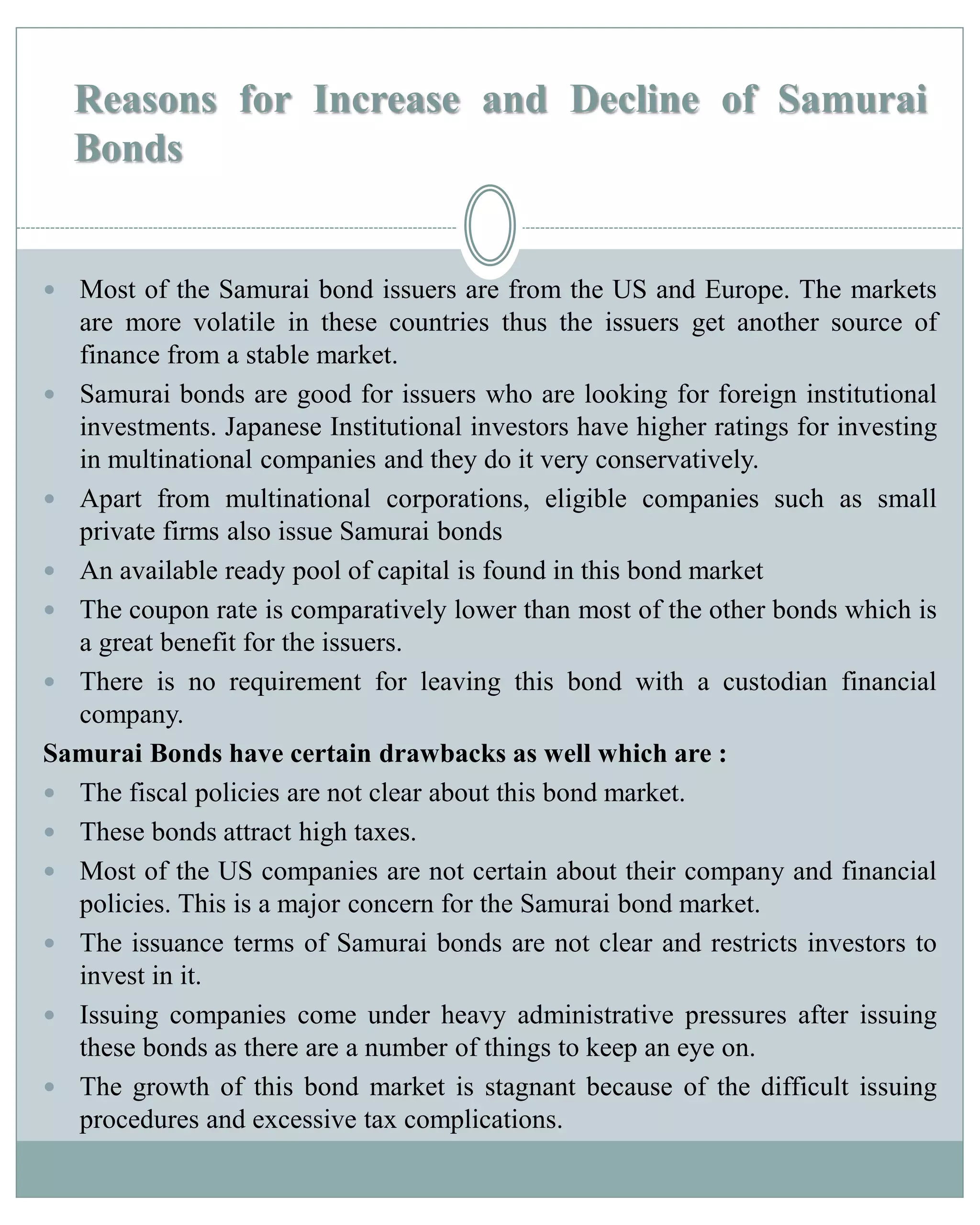 Reasons for Increase and Decline of Samurai
Bonds
 Most of the Samurai bond issuers are from the US and Europe. The markets
are more volatile in these countries thus the issuers get another source of
finance from a stable market.
 Samurai bonds are good for issuers who are looking for foreign institutional
investments. Japanese Institutional investors have higher ratings for investing
in multinational companies and they do it very conservatively.
 Apart from multinational corporations, eligible companies such as small
private firms also issue Samurai bonds
 An available ready pool of capital is found in this bond market
 The coupon rate is comparatively lower than most of the other bonds which is
a great benefit for the issuers.
 There is no requirement for leaving this bond with a custodian financial
company.
Samurai Bonds have certain drawbacks as well which are :
 The fiscal policies are not clear about this bond market.
 These bonds attract high taxes.
 Most of the US companies are not certain about their company and financial
policies. This is a major concern for the Samurai bond market.
 The issuance terms of Samurai bonds are not clear and restricts investors to
invest in it.
 Issuing companies come under heavy administrative pressures after issuing
these bonds as there are a number of things to keep an eye on.
 The growth of this bond market is stagnant because of the difficult issuing
procedures and excessive tax complications.
 
