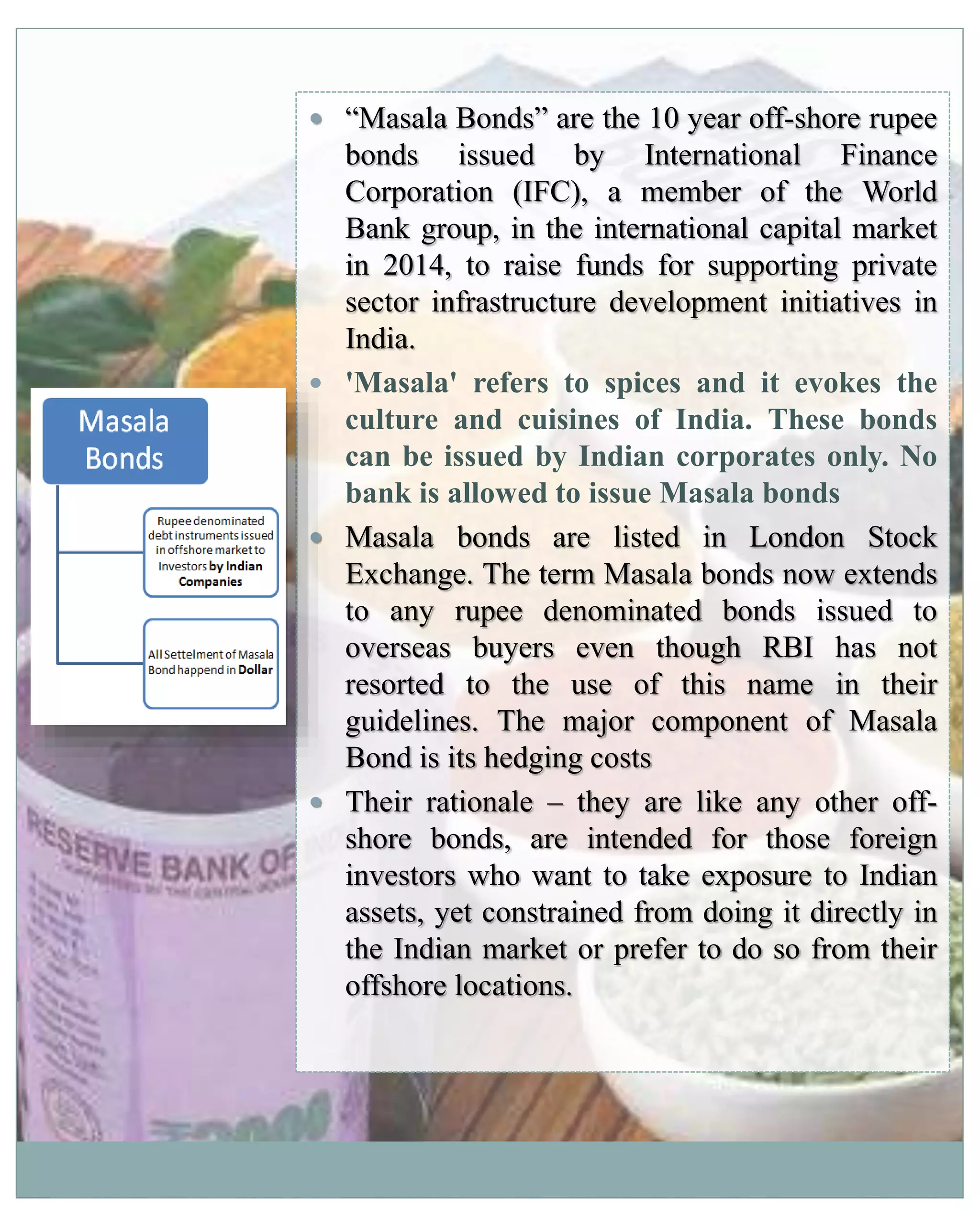  “Masala Bonds” are the 10 year off-shore rupee
bonds issued by International Finance
Corporation (IFC), a member of the World
Bank group, in the international capital market
in 2014, to raise funds for supporting private
sector infrastructure development initiatives in
India.
 'Masala' refers to spices and it evokes the
culture and cuisines of India. These bonds
can be issued by Indian corporates only. No
bank is allowed to issue Masala bonds
 Masala bonds are listed in London Stock
Exchange. The term Masala bonds now extends
to any rupee denominated bonds issued to
overseas buyers even though RBI has not
resorted to the use of this name in their
guidelines. The major component of Masala
Bond is its hedging costs
 Their rationale – they are like any other off-
shore bonds, are intended for those foreign
investors who want to take exposure to Indian
assets, yet constrained from doing it directly in
the Indian market or prefer to do so from their
offshore locations.
 