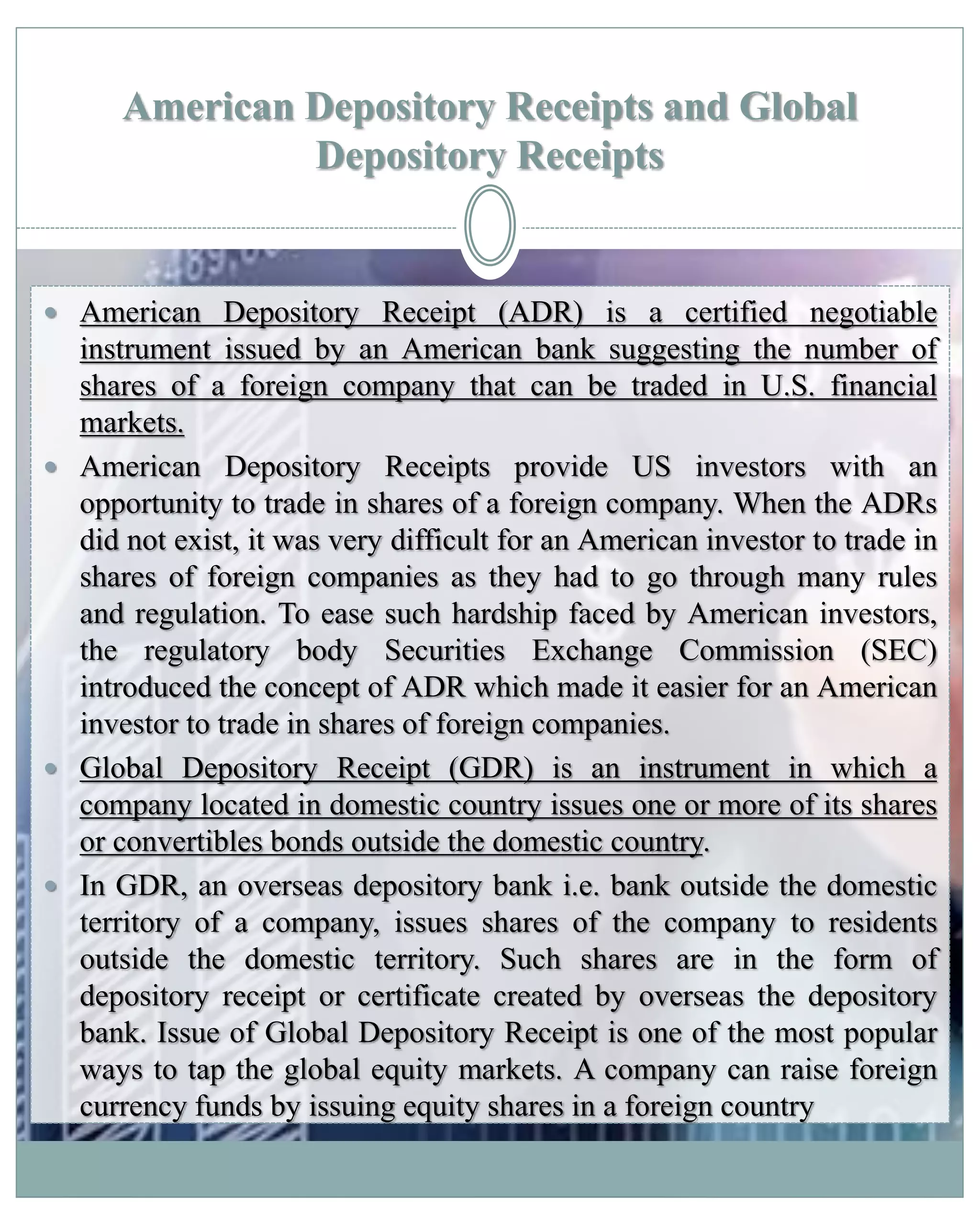 American Depository Receipts and Global
Depository Receipts
 American Depository Receipt (ADR) is a certified negotiable
instrument issued by an American bank suggesting the number of
shares of a foreign company that can be traded in U.S. financial
markets.
 American Depository Receipts provide US investors with an
opportunity to trade in shares of a foreign company. When the ADRs
did not exist, it was very difficult for an American investor to trade in
shares of foreign companies as they had to go through many rules
and regulation. To ease such hardship faced by American investors,
the regulatory body Securities Exchange Commission (SEC)
introduced the concept of ADR which made it easier for an American
investor to trade in shares of foreign companies.
 Global Depository Receipt (GDR) is an instrument in which a
company located in domestic country issues one or more of its shares
or convertibles bonds outside the domestic country.
 In GDR, an overseas depository bank i.e. bank outside the domestic
territory of a company, issues shares of the company to residents
outside the domestic territory. Such shares are in the form of
depository receipt or certificate created by overseas the depository
bank. Issue of Global Depository Receipt is one of the most popular
ways to tap the global equity markets. A company can raise foreign
currency funds by issuing equity shares in a foreign country
 
