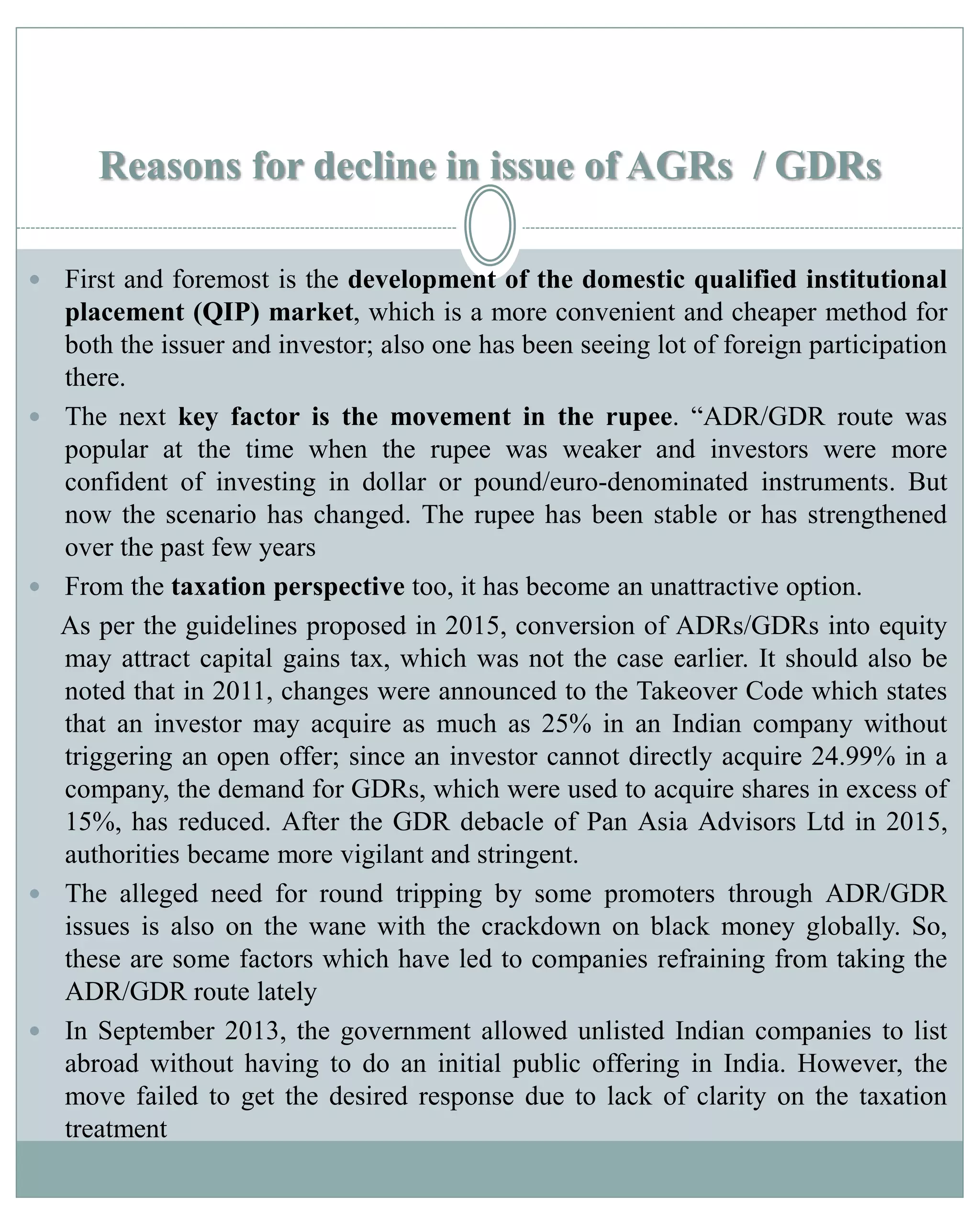 Reasons for decline in issue of AGRs / GDRs
 First and foremost is the development of the domestic qualified institutional
placement (QIP) market, which is a more convenient and cheaper method for
both the issuer and investor; also one has been seeing lot of foreign participation
there.
 The next key factor is the movement in the rupee. “ADR/GDR route was
popular at the time when the rupee was weaker and investors were more
confident of investing in dollar or pound/euro-denominated instruments. But
now the scenario has changed. The rupee has been stable or has strengthened
over the past few years
 From the taxation perspective too, it has become an unattractive option.
As per the guidelines proposed in 2015, conversion of ADRs/GDRs into equity
may attract capital gains tax, which was not the case earlier. It should also be
noted that in 2011, changes were announced to the Takeover Code which states
that an investor may acquire as much as 25% in an Indian company without
triggering an open offer; since an investor cannot directly acquire 24.99% in a
company, the demand for GDRs, which were used to acquire shares in excess of
15%, has reduced. After the GDR debacle of Pan Asia Advisors Ltd in 2015,
authorities became more vigilant and stringent.
 The alleged need for round tripping by some promoters through ADR/GDR
issues is also on the wane with the crackdown on black money globally. So,
these are some factors which have led to companies refraining from taking the
ADR/GDR route lately
 In September 2013, the government allowed unlisted Indian companies to list
abroad without having to do an initial public offering in India. However, the
move failed to get the desired response due to lack of clarity on the taxation
treatment
 