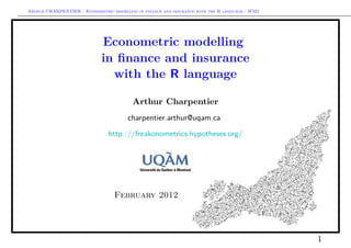 Arthur CHARPENTIER - Econometric modelling in finance and insurance with the R language - IFM2




                             Econometric modelling
                             in ﬁnance and insurance
                               with the R language

                                          Arthur Charpentier
                                        charpentier.arthur@uqam.ca

                                http ://freakonometrics.hypotheses.org/




                                   February 2012




                                                                                                 1
 