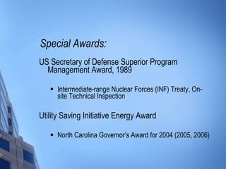 Special Awards: US Secretary of Defense Superior Program Management Award, 1989 Intermediate-range Nuclear Forces (INF) Treaty, On-site Technical Inspection Utility Saving Initiative Energy Award North Carolina Governor’s Award for 2004 (2005, 2006) 